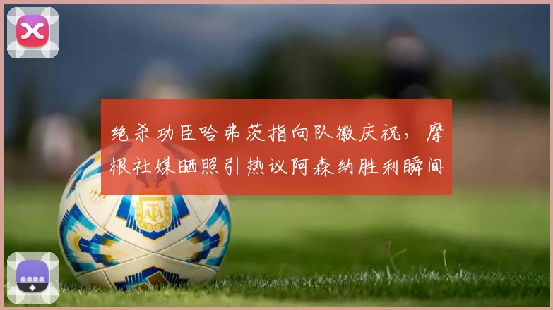 绝杀功臣哈弗茨指向队徽庆祝，摩根社媒晒照引热议阿森纳胜利瞬间