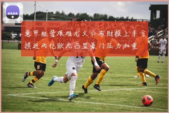 意甲经营艰难尤文公布财报上季亏损近两亿欧元凸显豪门压力加重